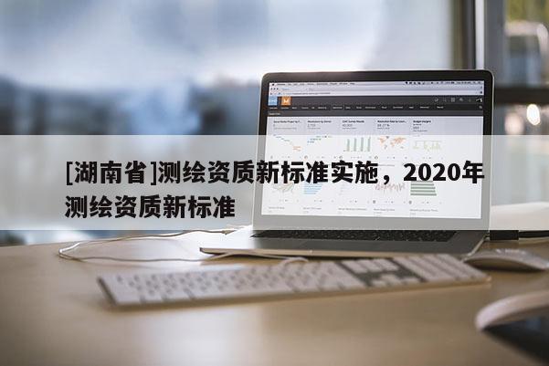 [湖南省]測繪資質(zhì)新標(biāo)準實施，2020年測繪資質(zhì)新標(biāo)準