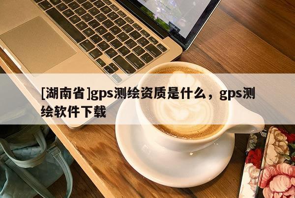 [湖南省]gps測繪資質(zhì)是什么，gps測繪軟件下載