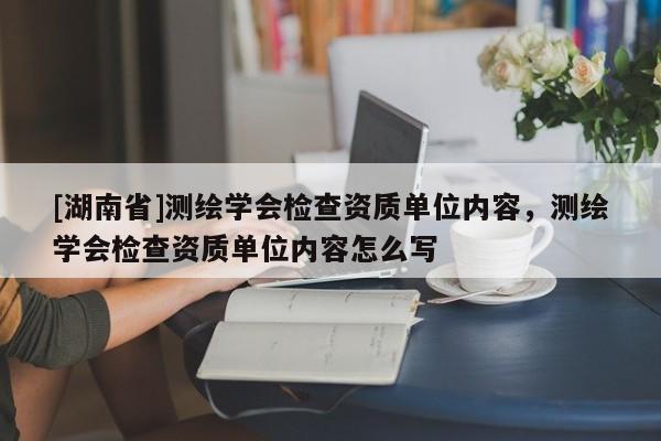 [湖南省]測繪學(xué)會檢查資質(zhì)單位內(nèi)容，測繪學(xué)會檢查資質(zhì)單位內(nèi)容怎么寫