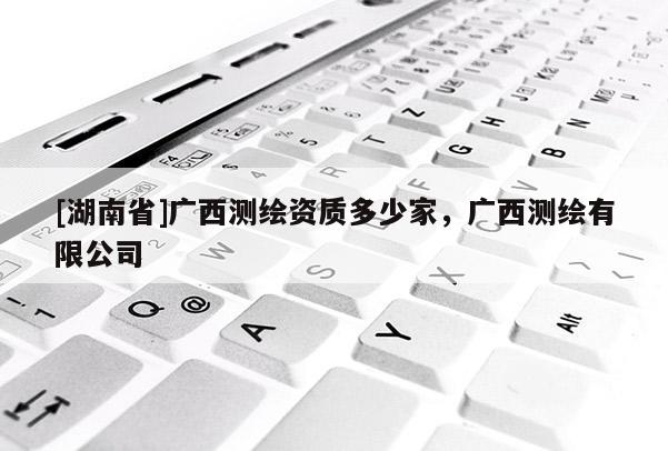 [湖南省]廣西測繪資質(zhì)多少家，廣西測繪有限公司