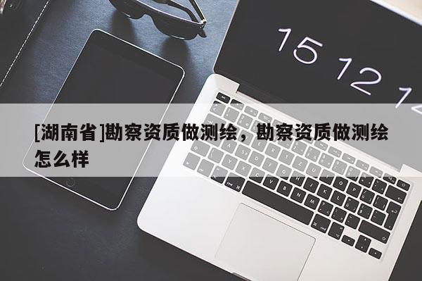 [湖南省]勘察資質(zhì)做測(cè)繪，勘察資質(zhì)做測(cè)繪怎么樣