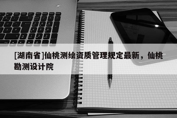 [湖南省]仙桃測繪資質(zhì)管理規(guī)定最新，仙桃勘測設(shè)計(jì)院