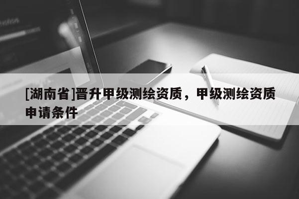 [湖南省]晉升甲級(jí)測(cè)繪資質(zhì)，甲級(jí)測(cè)繪資質(zhì)申請(qǐng)條件