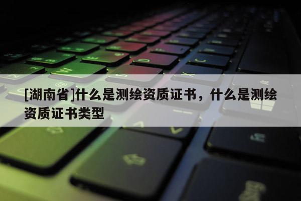 [湖南省]什么是測繪資質證書，什么是測繪資質證書類型