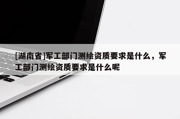 [湖南省]軍工部門測繪資質(zhì)要求是什么，軍工部門測繪資質(zhì)要求是什么呢