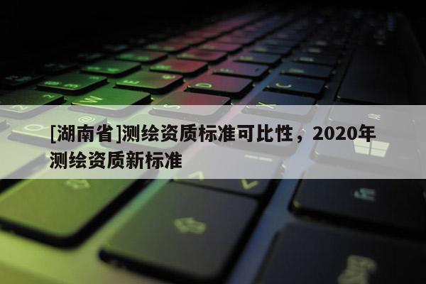 [湖南省]測(cè)繪資質(zhì)標(biāo)準(zhǔn)可比性，2020年測(cè)繪資質(zhì)新標(biāo)準(zhǔn)
