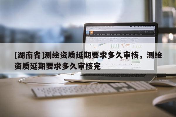 [湖南省]測繪資質(zhì)延期要求多久審核，測繪資質(zhì)延期要求多久審核完