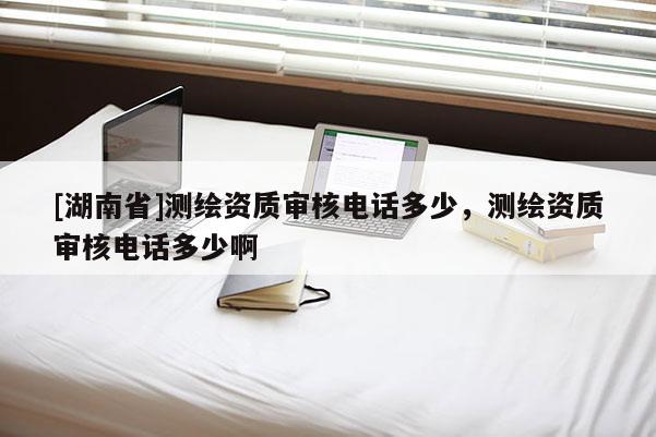[湖南省]測繪資質(zhì)審核電話多少，測繪資質(zhì)審核電話多少啊