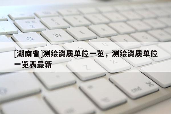 [湖南省]測(cè)繪資質(zhì)單位一覽，測(cè)繪資質(zhì)單位一覽表最新