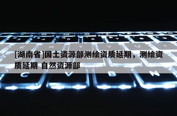 [湖南省]國(guó)土資源部測(cè)繪資質(zhì)延期，測(cè)繪資質(zhì)延期 自然資源部