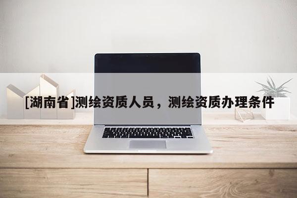 [湖南省]測繪資質(zhì)人員，測繪資質(zhì)辦理條件