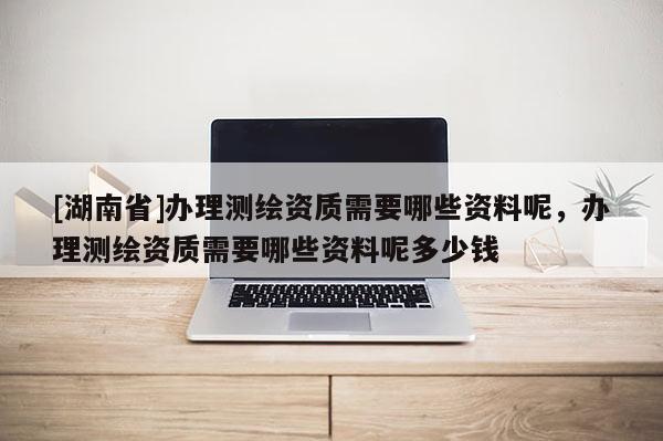 [湖南省]辦理測(cè)繪資質(zhì)需要哪些資料呢，辦理測(cè)繪資質(zhì)需要哪些資料呢多少錢