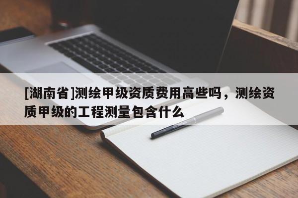 [湖南省]測繪甲級資質(zhì)費(fèi)用高些嗎，測繪資質(zhì)甲級的工程測量包含什么