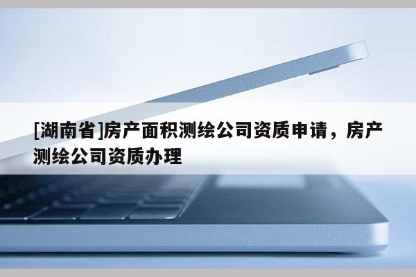 [湖南省]房產(chǎn)面積測(cè)繪公司資質(zhì)申請(qǐng)，房產(chǎn)測(cè)繪公司資質(zhì)辦理