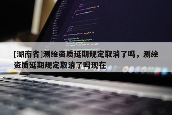 [湖南省]測繪資質(zhì)延期規(guī)定取消了嗎，測繪資質(zhì)延期規(guī)定取消了嗎現(xiàn)在