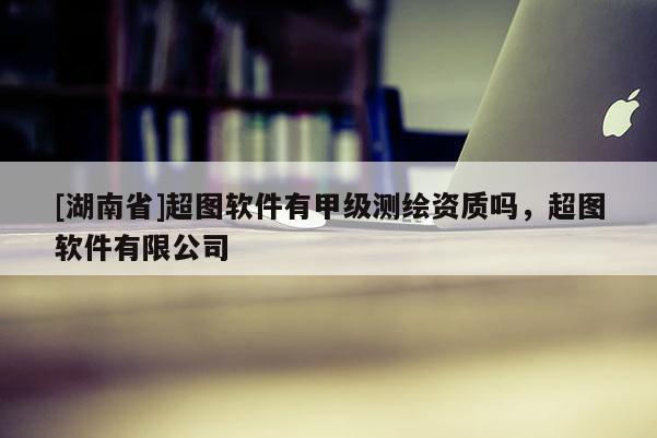 [湖南省]超圖軟件有甲級測繪資質(zhì)嗎，超圖軟件有限公司