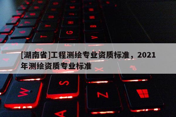 [湖南省]工程測繪專業(yè)資質(zhì)標(biāo)準(zhǔn)，2021年測繪資質(zhì)專業(yè)標(biāo)準(zhǔn)