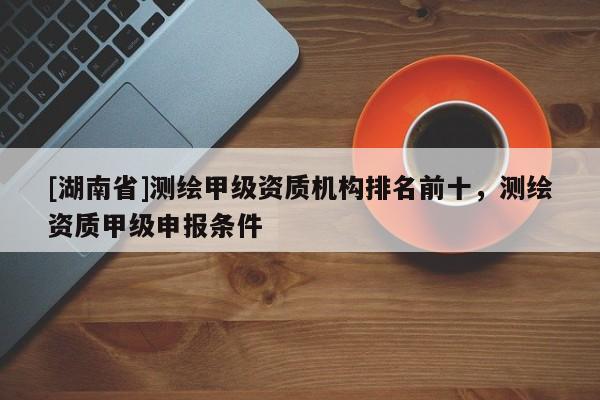 [湖南省]測繪甲級資質(zhì)機(jī)構(gòu)排名前十，測繪資質(zhì)甲級申報(bào)條件