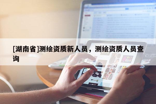 [湖南省]測(cè)繪資質(zhì)新人員，測(cè)繪資質(zhì)人員查詢(xún)