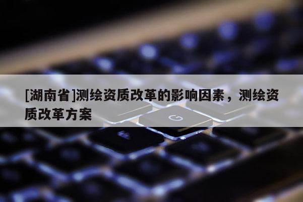 [湖南省]測繪資質(zhì)改革的影響因素，測繪資質(zhì)改革方案