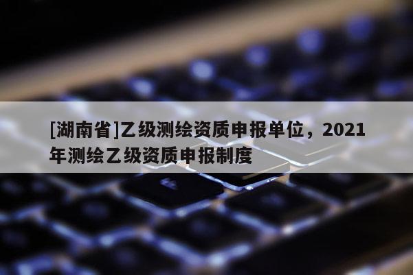 [湖南省]乙級測繪資質(zhì)申報單位，2021年測繪乙級資質(zhì)申報制度