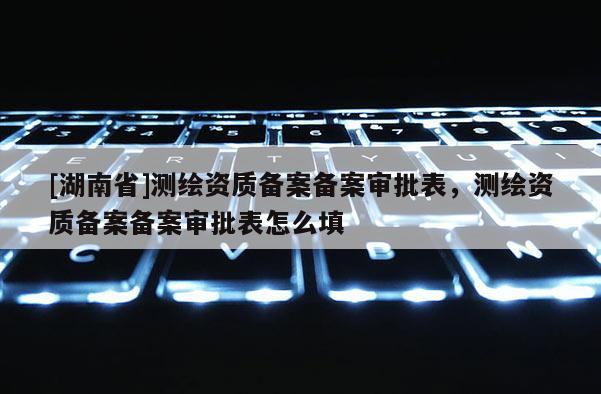[湖南省]測繪資質(zhì)備案備案審批表，測繪資質(zhì)備案備案審批表怎么填