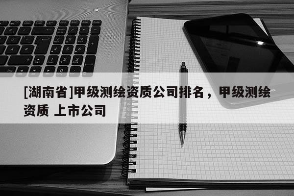 [湖南省]甲級(jí)測(cè)繪資質(zhì)公司排名，甲級(jí)測(cè)繪資質(zhì) 上市公司