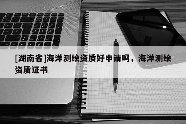 [湖南省]海洋測繪資質(zhì)好申請(qǐng)嗎，海洋測繪資質(zhì)證書