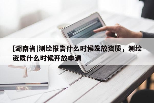 [湖南省]測(cè)繪報(bào)告什么時(shí)候發(fā)放資質(zhì)，測(cè)繪資質(zhì)什么時(shí)候開(kāi)放申請(qǐng)