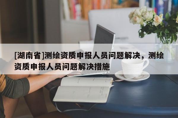 [湖南省]測繪資質申報人員問題解決，測繪資質申報人員問題解決措施