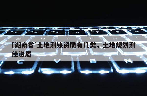 [湖南省]土地測繪資質(zhì)有幾類，土地規(guī)劃測繪資質(zhì)