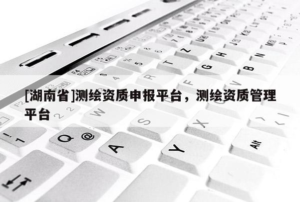 [湖南省]測繪資質(zhì)申報平臺，測繪資質(zhì)管理平臺