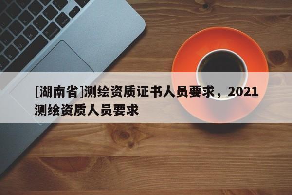 [湖南省]測繪資質(zhì)證書人員要求，2021測繪資質(zhì)人員要求