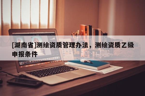 [湖南省]測繪資質(zhì)管理辦法，測繪資質(zhì)乙級申報(bào)條件