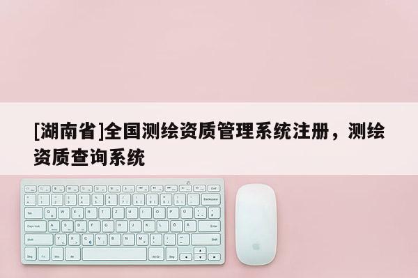 [湖南省]全國測繪資質(zhì)管理系統(tǒng)注冊，測繪資質(zhì)查詢系統(tǒng)