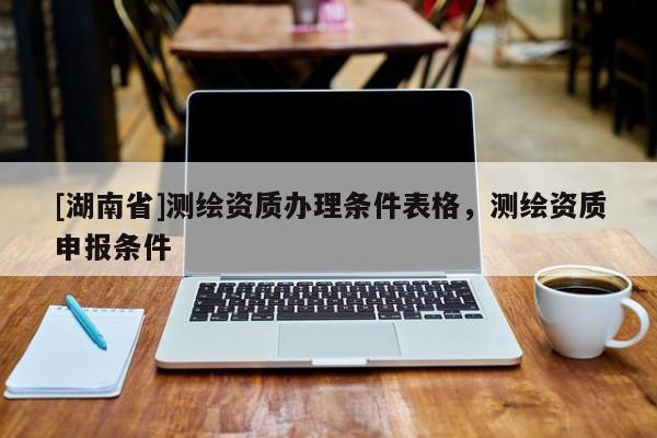 [湖南省]測繪資質(zhì)辦理條件表格，測繪資質(zhì)申報條件