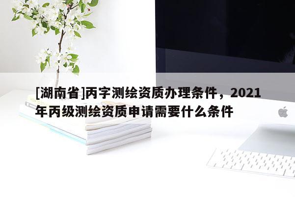 [湖南省]丙字測繪資質(zhì)辦理條件，2021年丙級測繪資質(zhì)申請需要什么條件