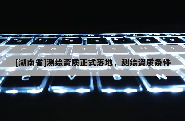 [湖南省]測繪資質(zhì)正式落地，測繪資質(zhì)條件