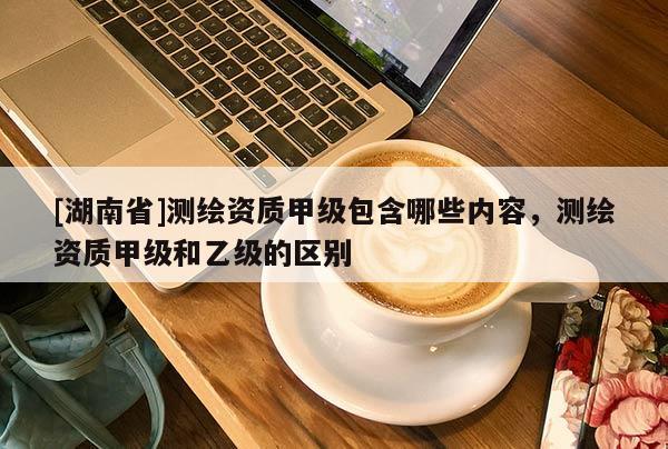 [湖南省]測(cè)繪資質(zhì)甲級(jí)包含哪些內(nèi)容，測(cè)繪資質(zhì)甲級(jí)和乙級(jí)的區(qū)別