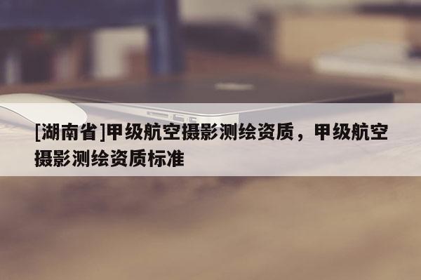 [湖南省]甲級航空攝影測繪資質(zhì)，甲級航空攝影測繪資質(zhì)標(biāo)準(zhǔn)