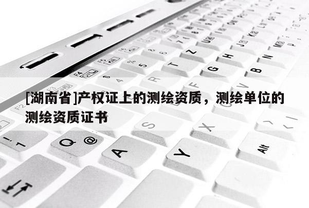 [湖南省]產(chǎn)權(quán)證上的測繪資質(zhì)，測繪單位的測繪資質(zhì)證書