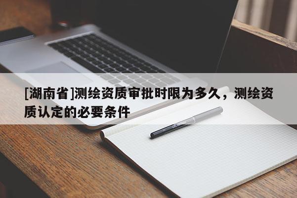 [湖南省]測(cè)繪資質(zhì)審批時(shí)限為多久，測(cè)繪資質(zhì)認(rèn)定的必要條件