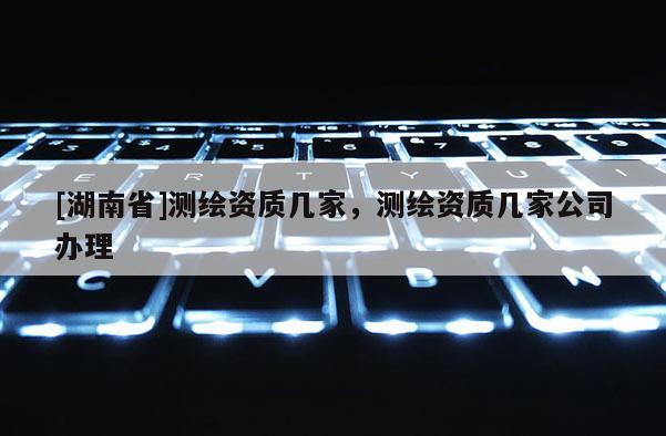 [湖南省]測(cè)繪資質(zhì)幾家，測(cè)繪資質(zhì)幾家公司辦理