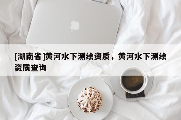 [湖南省]黃河水下測(cè)繪資質(zhì)，黃河水下測(cè)繪資質(zhì)查詢