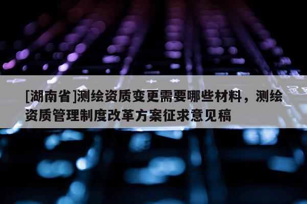 [湖南省]測(cè)繪資質(zhì)變更需要哪些材料，測(cè)繪資質(zhì)管理制度改革方案征求意見(jiàn)稿