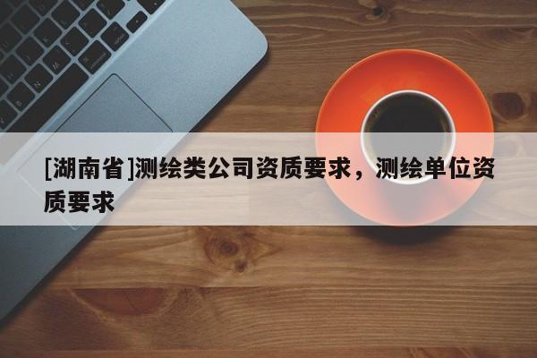 [湖南省]測繪類公司資質(zhì)要求，測繪單位資質(zhì)要求
