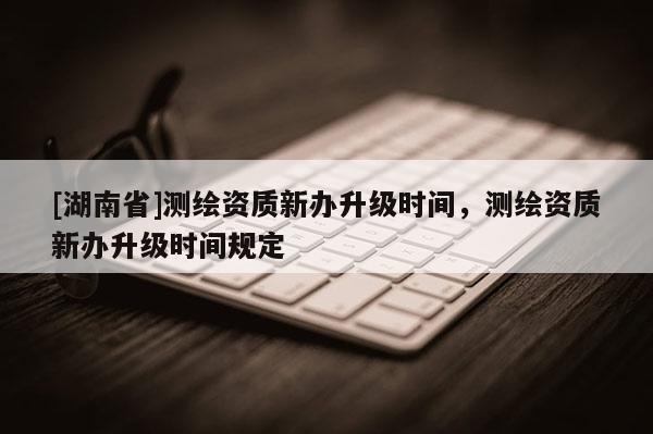 [湖南省]測繪資質(zhì)新辦升級時間，測繪資質(zhì)新辦升級時間規(guī)定