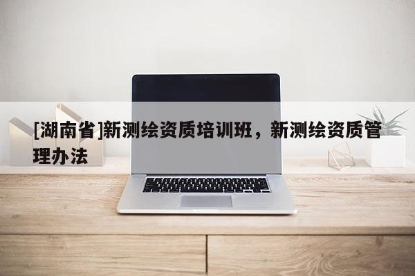 [湖南省]新測(cè)繪資質(zhì)培訓(xùn)班，新測(cè)繪資質(zhì)管理辦法