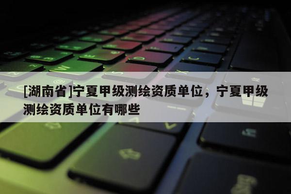 [湖南省]寧夏甲級測繪資質(zhì)單位，寧夏甲級測繪資質(zhì)單位有哪些