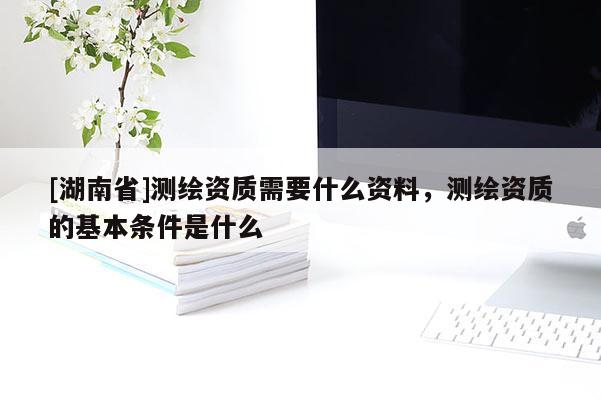 [湖南省]測(cè)繪資質(zhì)需要什么資料，測(cè)繪資質(zhì)的基本條件是什么